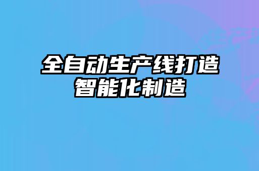 全自動生產(chǎn)線打造智能化制造