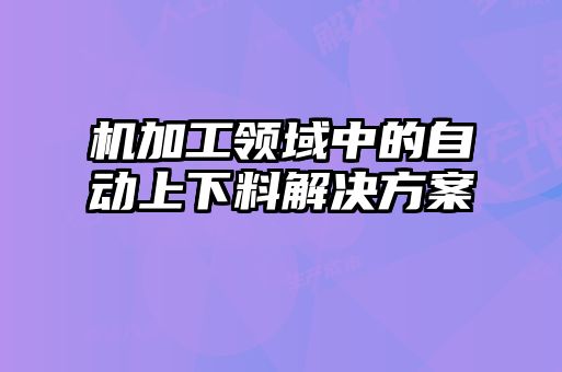 機(jī)加工領(lǐng)域中的自動上下料解決方案