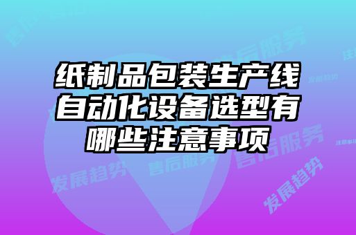 紙制品包裝生產(chǎn)線自動化設(shè)備選型有哪些注意事項(xiàng)