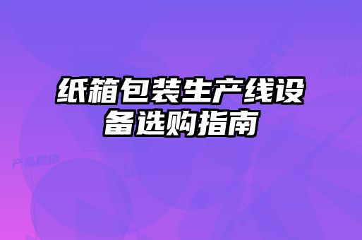 紙箱包裝生產(chǎn)線設(shè)備選購(gòu)指南