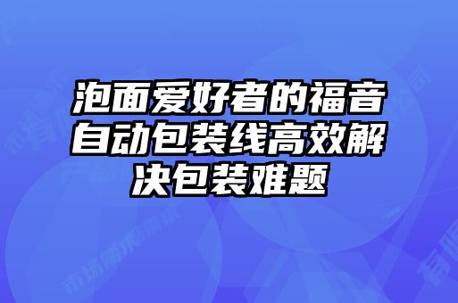 泡面愛好者的福音自動(dòng)包裝線高效解決包裝難題
