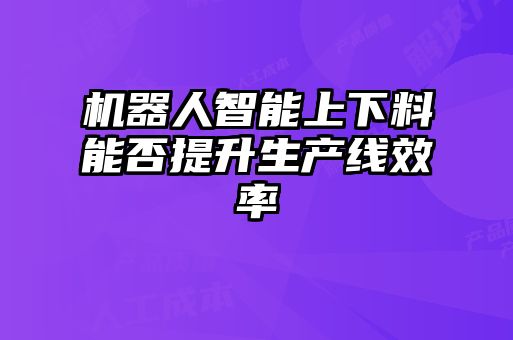 機(jī)器人智能上下料能否提升生產(chǎn)線效率